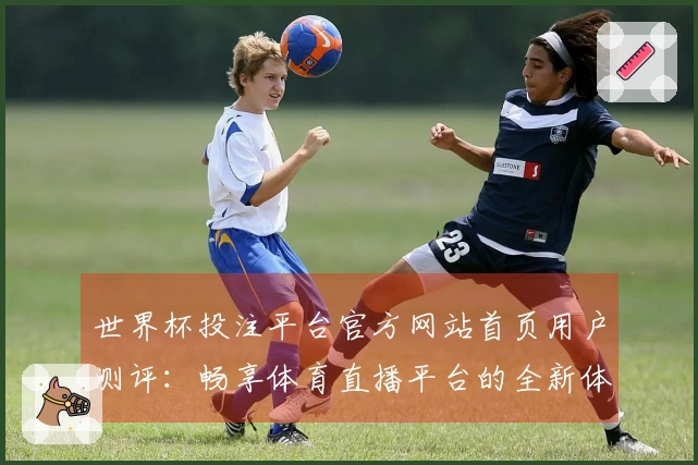 世界杯投注平台官方网站首页用户测评：畅享体育直播平台的全新体验与功能介绍